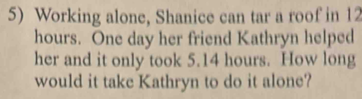 Working alone, Shanice can tar a roof in 12
hours. One day her friend Kathryn helped 
her and it only took 5.14 hours. How long 
would it take Kathryn to do it alone?