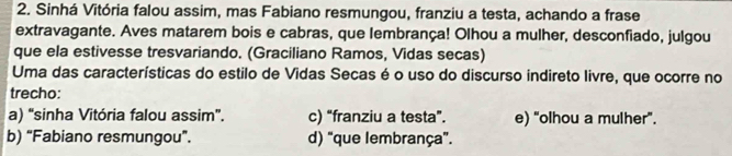 Sinhá Vitória falou assim, mas Fabiano resmungou, franziu a testa, achando a frase
extravagante. Aves matarem bois e cabras, que lembrança! Olhou a mulher, desconfiado, julgou
que ela estivesse tresvariando. (Graciliano Ramos, Vidas secas)
Uma das características do estilo de Vidas Secas é o uso do discurso indireto livre, que ocorre no
trecho:
a) “sinha Vitória falou assim”. c) “franziu a testa”. e) “olhou a mulher”.
b) “Fabiano resmungou”. d) “que lembrança”.