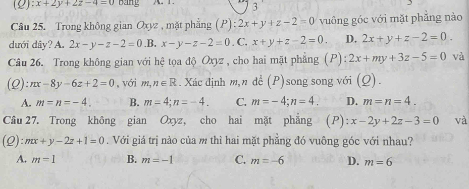 x+2y+2z-4=0 Bang A. 1.
3
Câu 25. Trong không gian Oxyz , mặt phẳng (P): 2x+y+z-2=0 vuông góc với mặt phăng nào
dưới đây? A. 2x-y-z-2=0 .B. x-y-z-2=0. C. x+y+z-2=0. D. 2x+y+z-2=0. 
Câu 26. Trong không gian với hệ tọa độ Oxyz , cho hai mặt phẳng (P): 2x+my+3z-5=0 và
(Q): nx-8y-6z+2=0 , với m,n∈ R. Xác định m,n đề (P)song song với (Q).
A. m=n=-4. B. m=4; n=-4. C. m=-4; n=4. D. m=n=4. 
Câu 27. Trong không gian Oxyz, cho hai mặt phẳng (P): x-2y+2z-3=0 và
(Q): mx+y-2z+1=0. Với giá trị nào của m thì hai mặt phẳng đó vuông góc với nhau?
A. m=1 B. m=-1 C. m=-6 D. m=6