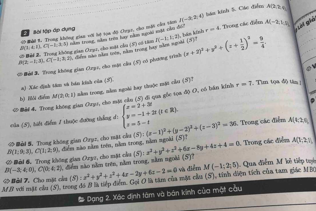 Bài tập áp dụng I(-3;2;4) bán kính 5. Các điểm
A(2;2;4),
Lời giả
B(1;4;1),C(-1;3;5) ớ Bài 1. Trong không gian với hệ tọa độ Oxyz, cho mặt cầu tâm
nằm trong, nằm trên hay nằm ngoài mặt cầu đó?
I(-1;1;2)
điểm nào nằm trên, nằm trong hay nằm ngoài (S)? , bán kính r=4. Trong các điểm A(-2;1;5),
B(2;-1;3),C(-1;3;2) ớ Bài 2. Trong không gian Oxyz, cho mặt cầu (S) có tâm
ớ Bài 3. Trong không gian Oxyz, cho mặt cầu (S) có phương trình (x+2)^2+y^2+(z+ 1/2 )^2= 9/4 .
a) Xác định tâm và bán kính của (S).
b) Hỏi điểm M(2;0;1) nằm trong, nằm ngoài hay thuộc mặt cầu (S)?
ớ Bài 4. Trong không gian Oxyz, cho mặt cầu (S) đi qua gốc tọa độ O, có bán kính r=7 Tìm tọa độ tâm 
của (S), biết điểm I thuộc đường thẳng d: beginarrayl x=2+3t y=-1+2t(t∈ R). z=5-tendarray.
ớ Bài 5. Trong không gian Oxyz, cho mặt cầu (S):(x-1)^2+(y-2)^2+(z-3)^2=36. Trong các điểm A(4;2;6),
B(1;9;3),C(1;2;9) , điểm nào nằm trên, nằm trong, nằm ngoài (S)?
ớ Bài 6. Trong không gian Oxyz, cho mặt cầu (S): x^2+y^2+z^2+6x-8y+4z+4=0. Trong các điểm A(1;2;1),
B(-3;4;0),C(0;4;2) , điểm nào nằm trên, nằm trong, nằm ngoài (S)?
ớ Bài 7. Cho mặt cầu (S): x^2+y^2+z^2+4x-2y+6z-2=0 và điểm M(-1;2;5). Qua điểm M kẻ tiếp tuyến
MB với mặt cầu (S), trong đó B là tiếp điểm. Gọi O là tâm của mặt cầu (S), tính diện tích của tam giác MBC
Dạng 2. Xác định tâm và bán kính của mặt cầu