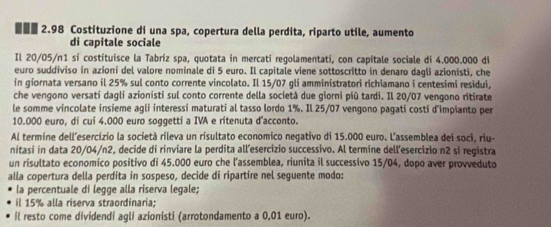 .-. 2.98 Costituzione di una spa, copertura della perdita, riparto utile, aumento 
di capitale sociale 
Il 20/05/n1 si costituisce la Tabriz spa, quotata in mercati regolamentati, con capitale sociale di 4.000.000 di 
euro suddiviso in azioni del valore nominale di 5 euro. Il capitale viene sottoscritto in denaro dagli azionisti, che 
in giornata versano il 25% sul conto corrente vincolato. Il 15/07 gli amministratori richiamano i centesimi residui, 
che vengono versati dagli azionisti sul conto corrente della società due giorni più tardi. Il 20/07 vengono ritirate 
le somme vincolate insieme agli interessi maturati al tasso lordo 1%. Il 25/07 vengono pagati costi d’impianto per
10.000 euro, di cui 4.000 euro soggetti a IVA e ritenuta d’acconto. 
Al termine dell’esercízio la società rileva un risultato economico negativo di 15.000 euro. L'assemblea dei soci, riu- 
nitasi in data 20/04/n2, decide di rinviare la perdita all’esercizio successivo. Al termíne dell’esercizio n2 si registra 
un risultato economico positivo di 45.000 euro che l’assemblea, riunita il successivo 15/04, dopo aver provveduto 
alla copertura della perdita in sospeso, decide di ripartire nel seguente modo: 
la percentuale di legge alla riserva legale; 
íl 15% alla riserva straordinaria; 
il resto come divídendi agli azionisti (arrotondamento a 0,01 euro).