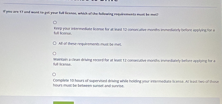 If you are 17 and want to get your full license, which of the following requirements must be met?
Keep your intermediate license for at least 12 consecutive months immediately before applying for a
full license.
All of these requirements must be met.
Maintain a clean driving record for at least 12 consecutive months immediately before applying for a
full license.
Complete 10 hours of supervised driving while holding your intermediate license. At least two of those
hours must be between sunset and sunrise.