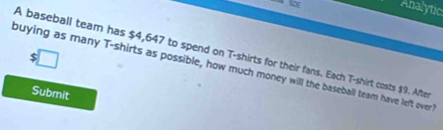 Analytic
$□
A baseball team has $4,647 to spend on T-shirts for their fans. Each T-shirt costs $9. After 
buying as many T-shirts as possible, how much money will the baseball team have left over 
Submit