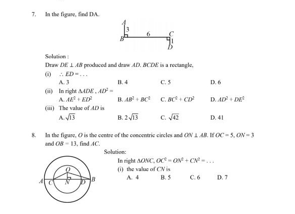 In the figure, find DA.
/
3
6 C
B
b
Solution :
Draw DE⊥ AB produced and draw AD. BCDE is a rectangle.
(i) ∴ ED= _
A. 3 B. 4 C. 5 D. 6
(ii) In right △ ADE, AD^2=
A. AE^2+ED^2 B. AB^2+BC^2 C. BC^2+CD^2 D. AD^2+DE^2
(iii) The value of AD is
A sqrt(13) B. 2sqrt(13) C. sqrt(42) D. 41
8. In the figure, O is the centre of the concentric circles and ON⊥ AB. If OC=5, ON=3
and OB=13 , find AC.
Solution:
In right △ ONC, OC^2=ON^2+CN^2=... _
(i) the value of CN is
A. 4 B. 5 C. 6 D. 7