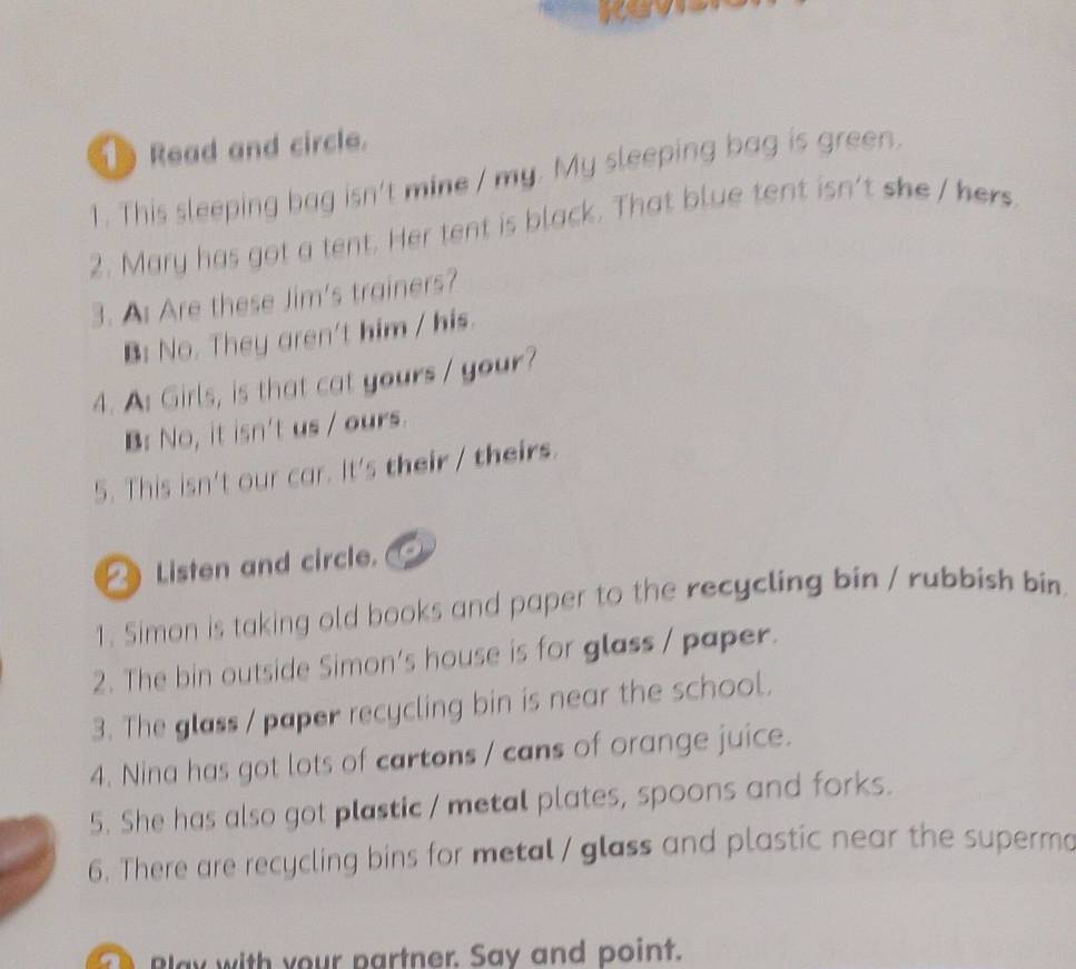 a 
Read and circle. 
1. This sleeping bag isn't mine / my. My sleeping bag is green. 
2. Mary has got a tent. Her tent is black. That blue tent isn't she / hers 
3. A Are these Jim's trainers? 
B: No. They aren't him / his. 
4. A: Girls, is that cat yours / your? 
B: No, it isn't us / ours. 
5. This isn't our car. It's their / theirs. 
Listen and circle. 
1. Simon is taking old books and paper to the recycling bin / rubbish bin. 
2. The bin outside Simon's house is for glass / paper. 
3. The glass / paper recycling bin is near the school. 
4. Nina has got lots of cartons / cans of orange juice. 
5. She has also got plastic / metal plates, spoons and forks. 
6. There are recycling bins for metal / glass and plastic near the superma 
Blay with your partner. Say and point.