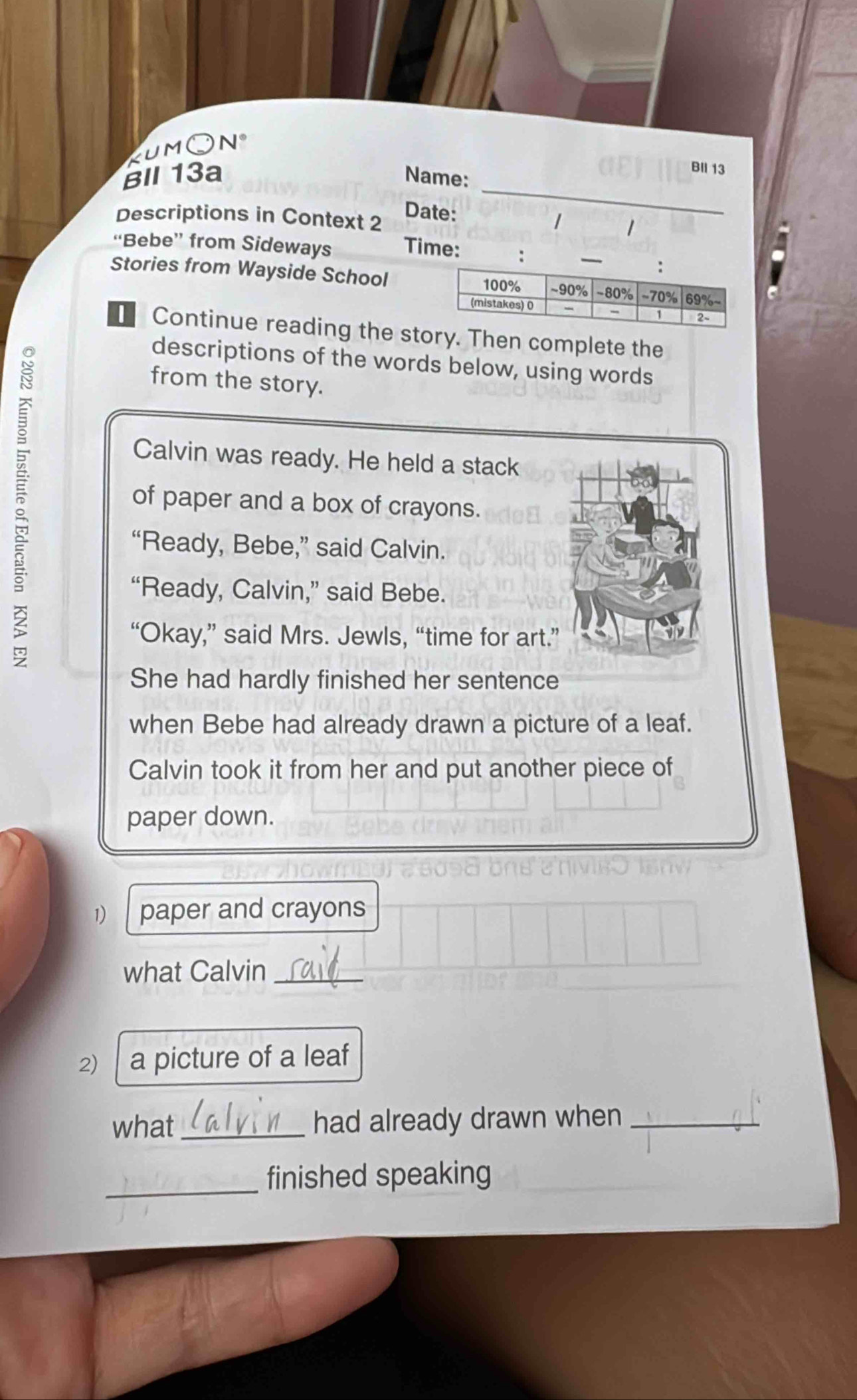 kumOn 
_ 
BII 13a Name: 
BII 13 
Date: 1 1 
Descriptions in Context 2 a 
“Bebe” from Sideways Time: : 
Stories from Wayside School 
Continue reading the story. Then complete the 
3 
descriptions of the words below, using words 
from the story. 
Calvin was ready. He held a stack 
of paper and a box of crayons. 
“Ready, Bebe,” said Calvin. 
“Ready, Calvin,” said Bebe. 
“Okay,” said Mrs. Jewls, “time for art. 
She had hardly finished her sentence 
when Bebe had already drawn a picture of a leaf. 
Calvin took it from her and put another piece of 
paper down. 
1) paper and crayons 
what Calvin_ 
2) a picture of a leaf 
what_ had already drawn when_ 
_finished speaking