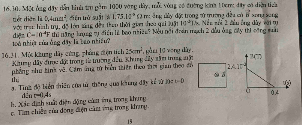 Một ống dây dẫn hình trụ gồm 1000 vòng dây, mỗi vòng có đường kính 10cm; dây có diện tích
tiết diện là 0,4mm^2 , điện trở suất là 1,75.10^(-8)Omega .m; ổng dây đặt trong từ trường đều có vector B song song
với trục hình trụ, độ lớn tăng đều theo thời gian theo qui luật 10^(-2)T/s.. Nếu nối 2 đầu ống dây với tụ
điện C=10^(-4)F thì năng lượng tụ điện là bao nhiêu? Nếu nổi đoàn mạch 2 đầu ống dây thì công suất
toả nhiệt của ống dây là bao nhiêu?
16.31. Một khung dây cứng, phẳng diện tích 25cm^2 , gồm 10 vòng dây.
Khung dây được đặt trong từ trường đều. Khung dây nằm trong mặt
phăng như hình vẽ. Cảm ứng từ biến thiên theo thời gian theo đồ
thị 1
a. Tính độ biến thiên của từ thông qua khung dây kể từ lúc t=0
đến t=0,4s
b. Xác định suất điện động cảm ứng trong khung.
c. Tìm chiều của dòng điện cảm ứng trong khung.
19