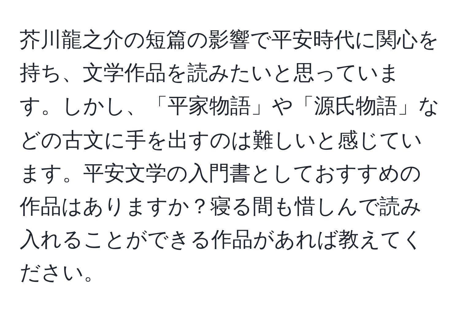 芥川龍之介の短篇の影響で平安時代に関心を持ち、文学作品を読みたいと思っています。しかし、「平家物語」や「源氏物語」などの古文に手を出すのは難しいと感じています。平安文学の入門書としておすすめの作品はありますか？寝る間も惜しんで読み入れることができる作品があれば教えてください。