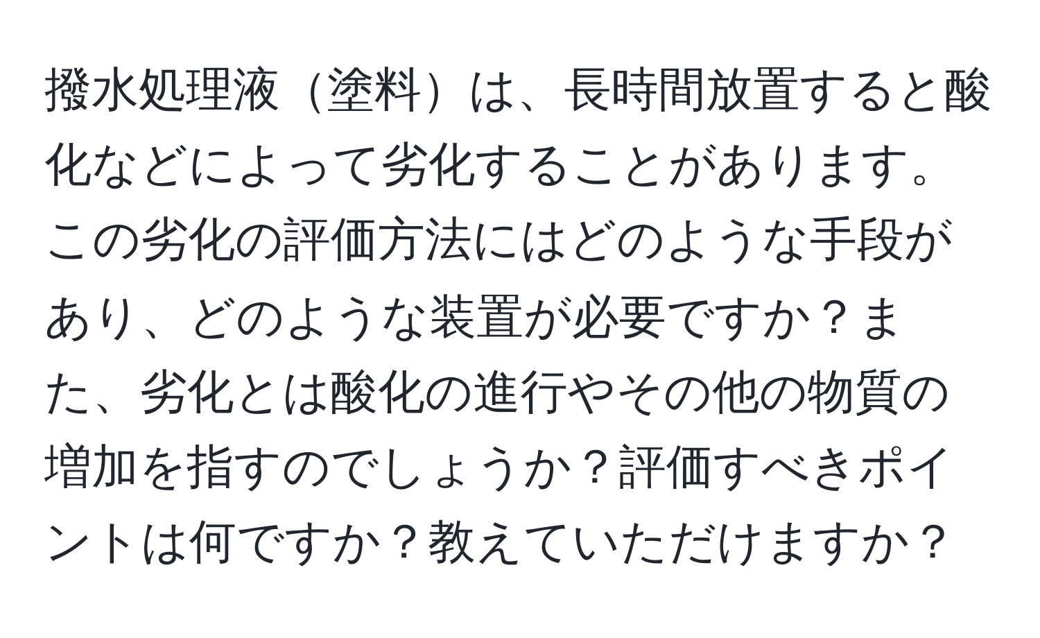 撥水処理液塗料は、長時間放置すると酸化などによって劣化することがあります。この劣化の評価方法にはどのような手段があり、どのような装置が必要ですか？また、劣化とは酸化の進行やその他の物質の増加を指すのでしょうか？評価すべきポイントは何ですか？教えていただけますか？