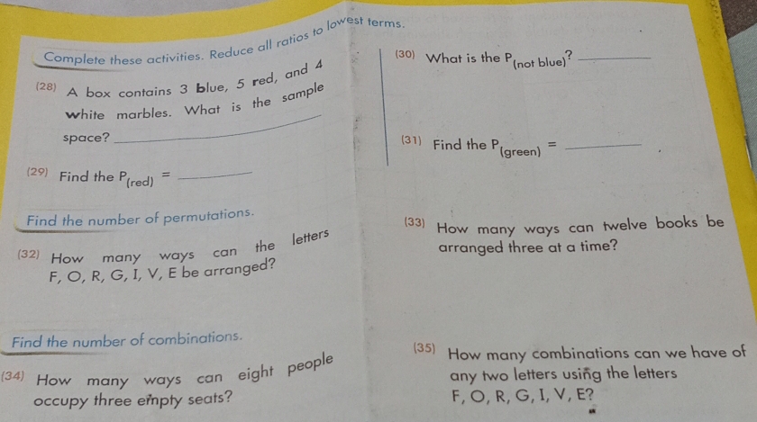 Complete these activities. Reduce all ratios to lowest terms 
(30) What is the P 
(28) A box contains 3 blue, 5 red, and 4
white marbles. What is the sample (not blue)?_ 
space? 
_ 
(31) Find the P (s green) _ 
= 
(29) Find the P_(red)= _ 
Find the number of permutations. 
(33) How many ways can twelve books be 
(32) How many ways can the letters 
arranged three at a time?
F, O, R, G, I, V, E be arranged? 
Find the number of combinations. 
(35) How many combinations can we have of 
(34) How many ways can eight people 
any two letters using the letters 
occupy three empty seats? F, O, R, G, I, V, E?
