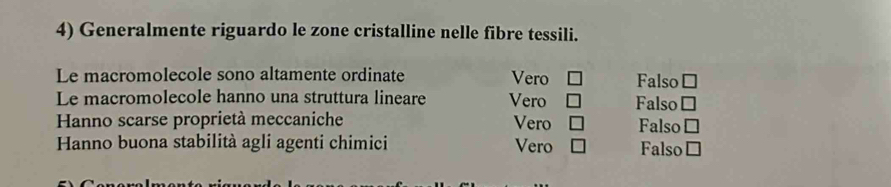 Generalmente riguardo le zone cristalline nelle fibre tessili.
Le macromolecole sono altamente ordinate Vero Falso □ 
Le macromolecole hanno una struttura lineare Vero Falso □ 
Hanno scarse proprietà meccaniche Vero Falso □ 
Hanno buona stabilità agli agenti chimici Vero Falso □