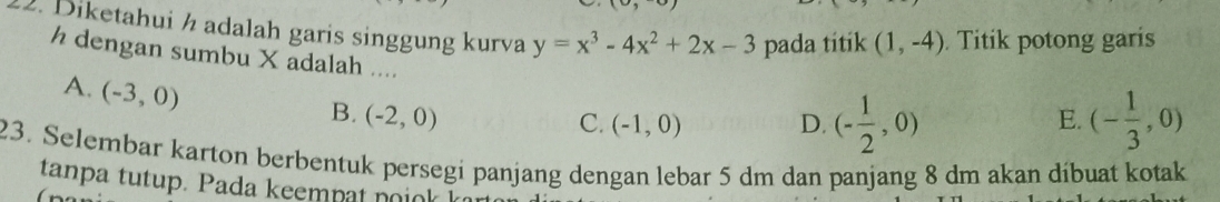 Diketahui ½ adalah garis singgung kurva y=x^3-4x^2+2x-3 pada titik (1,-4) Titik potong garis
h dengan sumbu X adalah ....
A. (-3,0)
B. (-2,0) E. (- 1/3 ,0)
C. (-1,0) D. (- 1/2 ,0)
23. Selembar karton berbentuk persegi panjang dengan lebar 5 dm dan panjang 8 dm akan díbuat kotak
tanpa tutup. Pada keempat noiok