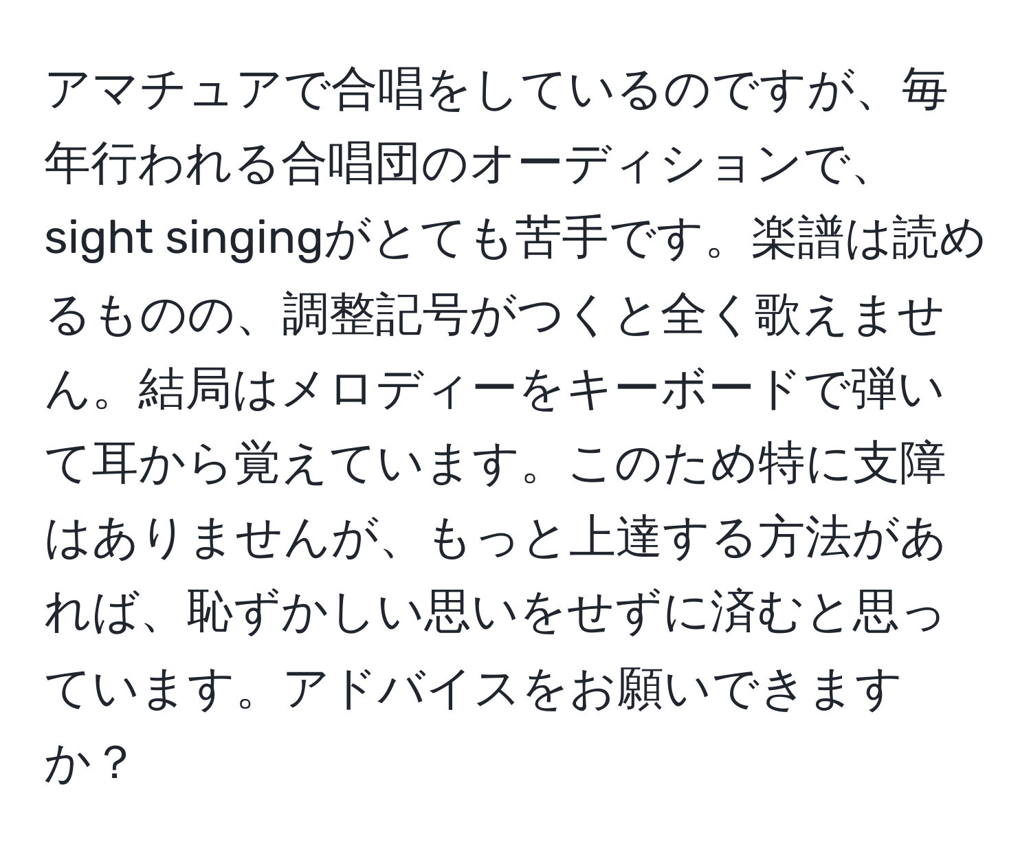 アマチュアで合唱をしているのですが、毎年行われる合唱団のオーディションで、sight singingがとても苦手です。楽譜は読めるものの、調整記号がつくと全く歌えません。結局はメロディーをキーボードで弾いて耳から覚えています。このため特に支障はありませんが、もっと上達する方法があれば、恥ずかしい思いをせずに済むと思っています。アドバイスをお願いできますか？