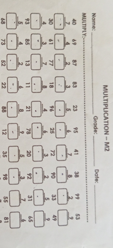 MULTIPLICATION - M2
Name: _Grade: _Date:_
MULTIPLY:
_
beginarrayr 40 7 hline □ endarray  beginarrayr 69 4 hline □ endarray beginarrayr 87 2 hline □ endarray beginarrayr 83 3 hline □ endarray beginarrayr 23 _ 5 ·  hline □  beginarrayr 95 6 hline □ endarray beginarrayr 41 7 hline □ endarray beginarrayr 38 8 hline  8endarray endarray endarray beginarrayr 99 2 hline □ endarray beginarrayr 53 9 hline □ endarray
beginarrayr 96 4 hline endarray
beginarrayr 30 4 hline □ endarray beginarrayr 61 frac 61endarray _ endarray endarray beginarrayr 77 7 hline □  hline □ endarray beginarrayr 18 8 hline □ endarray · beginarrayr 25 6 hline □ endarray beginarrayr 72 3 hline □ endarray beginarrayr 90 2 hline ·  hline endarray beginarrayr 33 5 hline □ endarray beginarrayr 49 9 hline □ endarray
beginarrayr 93 _ 93 hline □  68endarray  beginarrayr 85 4 hline □  4 hline 73endarray beginarrayr 13 2 hline  2endarray 52endarray beginarrayr 11 6 hline  6 22endarray beginarrayr 21 8 hline - hline 88endarray beginarrayr 78 9 hline - hline 12endarray frac beginarrayr 20 5 535endarray beginarrayr 92 3 hline □ ·  hline 98endarray beginarrayr 31 7 hline □ endarray beginarrayr 65 6 hline □ endarray
55 81