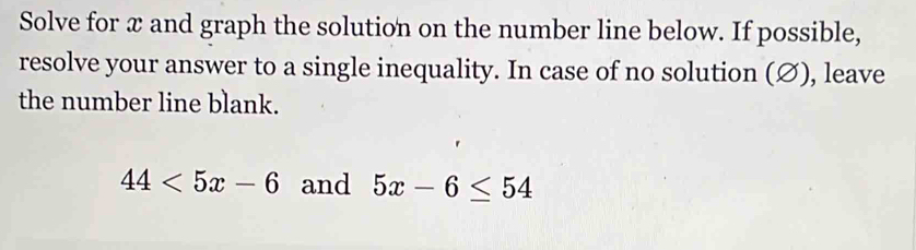 Solve for x and graph the solution on the number line below. If possible, 
resolve your answer to a single inequality. In case of no solution (∅), leave 
the number line blank.
44<5x-6</tex> and 5x-6≤ 54