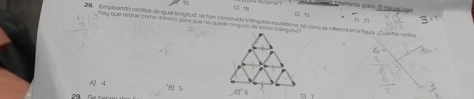 15 C 18
pura reclamar ? a lelados totalmente gratis. Si Manuel logra
D 13
28. Empleando cerillos de igual longitud, se han construido triángulos equiláteros, tal como se mbestra en la figura. ¿Cuántos cerllos E] 21
hay que retirar como mínimo para que no quede ninguno de estos triángulos?
A 4 ^B 5
29 Se tiene D 7