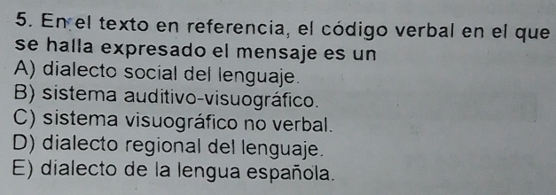 En el texto en referencia, el código verbal en el que
se halla expresado el mensaje es un
A) dialecto social del lenguaje.
B) sistema auditivo-visuográfico.
C) sistema visuográfico no verbal.
D) dialecto regional del lenguaje.
E) dialecto de la lengua española.