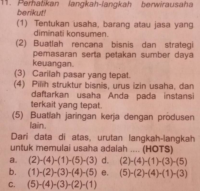 Perhatikan langkah-langkah berwirausaha
berikut!
(1) Tentukan usaha, barang atau jasa yang
diminati konsumen.
(2) Buatlah rencana bisnis dan strategi
pemasaran serta petakan sumber daya
keuangan.
(3) Carilah pasar yang tepat.
(4) Pilih struktur bisnis, urus izin usaha, dan
daftarkan usaha Anda pada instansi
terkait yang tepat.
(5) Buatlah jaringan kerja dengan produsen
lain.
Dari data di atas, urutan langkah-langkah
untuk memulai usaha adalah .... (HOTS)
a. (2)-(4)-(1)-(5)-(3) d. (2)-(4)-(1)-(3)-(5)
b. (1)-(2)-(3)-(4)-(5) e. (5)-(2)-(4)-(1)-(3)
C. (5)-(4)-(3)-(2)-(1)