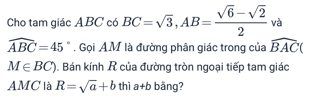 Cho tam giác ABC có BC=sqrt(3), AB= (sqrt(6)-sqrt(2))/2  và
widehat ABC=45°. Gọi AM là đường phân giác trong của widehat BAC(
M∈ BC). Bán kính R của đường tròn ngoại tiếp tam giác 
AMC là R=sqrt(a)+b thì a+b bằng?