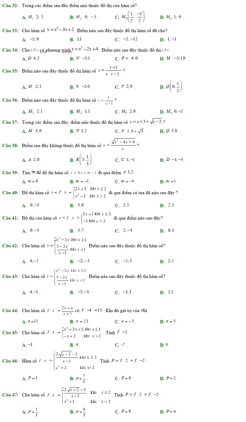 Trong các điểm sau đây điểm nào thuộc đồ thị của hàm số?
A. M 2; 3 . B. M₂ 0; - 1 . C. M_3( 1/2 ; (-1)/2 ). D. M l; 0 .
Câu 33: Cho hàm số y=x^3-3x+2.Điểm nào sau đây thuộc đồ thị hàm số đã cho?
A. −2;0 . B. 1;1 . C. −2; −12 . D. 1; −1 .
Câu 34: Cho (P) có phương trình y=x^2-2x+4 Điểm nào sau đây thuộc đồ thị (P) .
A. Ø 4; 2 . B. N-3;1 C. P=4;0. D. M −3;1 9
Câu 35: Điểm nào sau đây thuộc đồ thị hàm số y= (x+1)/xx-2  ?
A. M 2;1 B. N-1:0 C. P 2; 0 D. Q(0; 1/2 ).
Câu 36: Điểm nào sau đây thuộc đồ thị hàm số y= 1/x-1  ?
A. M₁ 2;1 B. M 、 1; 1 C. M; 2; 0 . D. M₄ 0; −2
Câu 37: Trong các điểm sau đây, điểm nào thuộc đồ thị hàm số y=x+3+sqrt(x-2) ?
A. M 3; 0 B. N 1; 2 . C. P5;8+sqrt(3). D. Ω 5;8 .
Câu 38: Điểm sau đây không thuộc đồ thị hàm số y= (sqrt(x^2-4x+4))/x 
A. 4 2; 0 B. B(3; 1/3 ). C. C 1 -1 D. D-1;-3
Câu 39:  Tìm m đề đồ thi hàm số y=4x+m-1 đi qua điểm 4 l; 2 .
A. m=6 B. m=-1. C. m=-4. D. m=1.
Câu 40: Đồ thị hàm số y=fx=beginarrayl 2x+3khix≤ 2 x^2-3khix>2endarray. đi qua điểm có tọa độ nào sau đây ?
A. 0;−3 B. 3; 6 C. 2; 5 D. 2;1
Câu 41: Đồ thị của hàm số y=fx=beginarrayl 2x+1khix≤ 2 -3khix>2endarray. đi qua điểm nào sau đây?
A. 0;−3 B. 3; 7 C. 2;-3 D. 0;1
Câu 42: Cho hàm số y=beginarrayl  (-x^2)/x -2x  (5-2x)/x-1 kh/x<1endarray. Điểm nào sau đây thuộc đồ thị hàm số?
A. 4;-1. B. -2;-3. C. −1; 3 . D. 2;1 .
Câu 43: Cho hàm số y=beginarrayl x^2-2xkhix≥ 1  (5-2x)/x-1 khix<1endarray. Điểm nào sau đây thuộc đồ thị hàm số?
A. 4;-1. B. −2; −3 . C. −1; 3 . D. 2;1 .
Câu 44: Cho hàm số fx= (2x+a)/x+5  có f-4=13 Khi đó giá trị của đlà
A. a=11 B. a=21 C. a=-3 D. a=3
Câu 45: Cho hàm số fx=beginarrayl -x^2+3x+1;khix≤ 1 -x+2;khix>1endarray. Tính x -2
A. −1 . B. 4. C. -7 . D. 0 .
Câu 46: Hàm số fx=beginarrayl  (2sqrt(x-2)-3)/x-1 khix≥ 2 x^2+2khix<2endarray.. Tính P=f2+f-2
A. P=3. B. P= 7/3 . C. P=6. D. P=2.
Câu 47: Cho hàm số fx=beginarrayl  (-2sqrt(x+2)-3)/x-1 khix≥ 2 x^2+1khx<2endarray. Tính P=f2+f-2
A. P= 5/3 . B. P= 8/3 . C. P=6 D. P=4_ 
