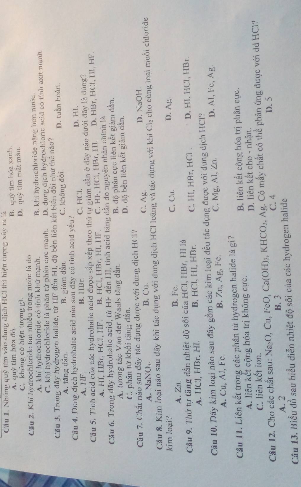 Nhúng quỳ tím vào dung dịch HCl thì hiện tượng xảy ra là
A. quỳ tím hóa đỏ.
B. quỳ tím hóa xanh.
C. không có hiện tượng gì.
D. quỳ tím mất màu.
Câu 2. Khí hydrochloride tan nhiều trong nước là do
A. khí hydrochloride có tính khử mạnh. B. khí hydrochloride nặng hơn nước.
C. khí hydrochloride là phân tử phân cực mạnh. D. dung dịch hydrochloric acid có tính axit mạnh.
Câu 3. Trong dãy hydrogen halide, từ HF đến HI, độ bền liên kết biến đồi như thế nào?
A. tăng dần. B. giảm dần. C. không đổi.
D. tuần hoàn.
Câu 4. Dung dịch hydrohalic acid nào sau đây có tính acid yếu?
A. HF. B. HBr. C. HCl. D. HI.
Câu 5. Tính acid của các hydrohalic acid được sắp xếp theo thứ tự giảm dần ở dãy nào dưới đây là đúng?
A. HI, HBr, HCl, HF. B. HCl, HBr, Hl, HF. C. HF, HCl, HBr, HI. D. HBr, HCl, HI, HF.
Câu 6. Trong dãy hydrohalic acid, từ HF đến HI, tính acid tăng dần do nguyên nhân chính là
A. tương tác Van der Waals tăng dần.
B. độ phân cực liên kết giảm dần.
C. phân tử khối tăng dần. D. độ bền liên kết giảm dần.
Câu 7. Chất nào sau đây tác dụng được với dung dịch HCl?
C. Ag.
A. NaNO₃ B. Cu. D. NaOH.
Câu 8. Kim loại nào sau đây khi tác dụng với dung dịch HCl loãng và tác dụng với khí Cl_2 cho cùng loại muối chloride
kim loại? D. Ag.
A. Zn. B. Fe. C. Cu.
Câu 9. Thứ tự tăng dần nhiệt độ sôi của HCl, HBr, HI là
A. HCl, HBr, HI. B. HCl, HI, HBr. C. HI, HBr, HCl . D. HI, HCl, HBr.
Câu 10. Dãy kim loại nào sau đây gồm các kim loại đều tác dụng được với dung dịch HCl?
A. Cu, Al, Fe. Zn,Ag , Fe. C. Mg, Al, Zn.
D. Al, Fe, Ag.
B. 
Câu 11. Liên kết trong các phân tử hydrogen halide là gì?
A. liên kết cộng hóa trị không cực. B. liên kết cộng hóa trị phân cực.
D. liên kết cho - nhận.
C. liên kết ion.
Câu 12. Cho các chất sau: Na_2O,Cu,FeO,Ca(OH)_2,KHCO_3 , Ag. Có mấy chất có thể phản ứng được với dd HCl?
A. 2
B. 3 C. 4
D. 5
Câu 13. Biểu đồ sau biểu diễn nhiệt độ sôi của các hydrogen halide