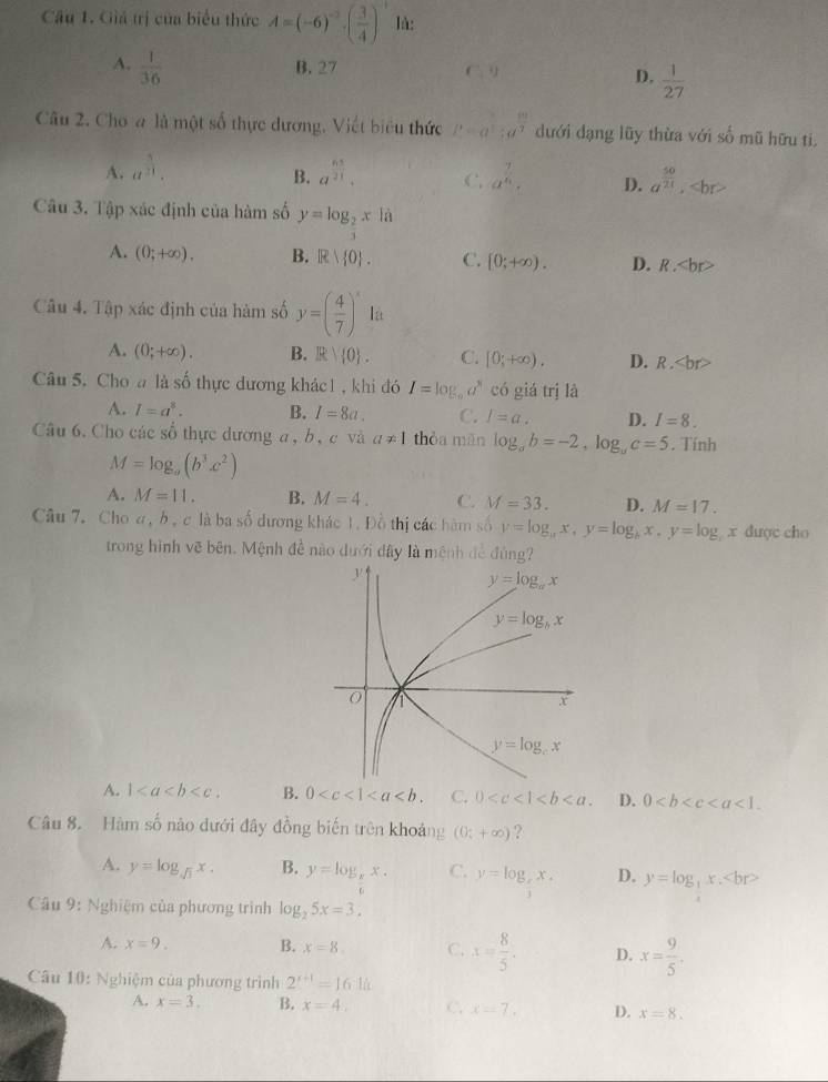 Giá trị của biểu thức A=(-6)^-2· ( 3/4 )^-1 là:
A.  1/36  B. 27 C 1
D.  1/27 
Câu 2. Cho a là một số thực dương. Viết biểu thức P=a^(frac 1)2;a^(frac 10)7 dưới đạng lũy thừa với số mũ hữu ti.
B.
A. a^(frac 3)21. a^(frac 63)21. C. a^(frac 7)6. D. a^(frac 50)21,
Câu 3. Tập xác định của hàm số y=log _ 2/3 xln
A. (0;+∈fty ). B. R R| 0 . C. [0;+∈fty ). D. R.
Câu 4. Tập xác định của hàm số y=( 4/7 )^xlit
A. (0;+∈fty ). B. R|(0) . C. [0;+∈fty ). D. R.
Câu 5. Cho a là số thực dương khác1 , khi đó I=log _10a^8 có giá trị là
A. I=a^8. B. I=8a. C. l=a. D. I=8.
Câu 6. Cho các số thực dương a, b, c và a!= 1 thòa mān log _ab=-2,log _ac=5. Tính
M=log _a(b^3c^2)
A. M=11. B. M=4. C. M=33. D. M=17.
Câu 7. Choa, b , c là ba số dương khác 1. Đồ thị các hàm số y=log _ax,y=log _bx,y=log _b x duợc cho
trong hình vẽ bên. Mệnh đề nào dưới đây là mệnh đề đùng
A. 1 B. 0 C. 0 D. 0
Câu 8. Hàm số nào dưới đây đồng biến trên khoảng (0;+∈fty ) ?
A. y=log _sqrt(3)x. B. y=log _xx. C. y=log _ x/3 x. D. y=log _3x.
Câu 9: Nghiệm của phương trình log _25x=3,
A. x=9. B. x=8. C. x= 8/5 . D. x= 9/5 .
Câu 10: Nghiệm của phương trình 2^(r+1)=161h
A. x=3. B. x=4.. C. x=7. D. x=8.