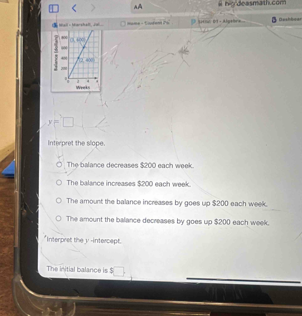 AA
hig deasmath.com
Mail - Marshall, Jal... Home - Student Pa SHIM: 01 - Algebra Dashboar
y=□
Interpret the slope.
The balance decreases $200 each week.
The balance increases $200 each week.
The amount the balance increases by goes up $200 each week.
The amount the balance decreases by goes up $200 each week.
Interpret the y -intercept.
The initial balance is $ □