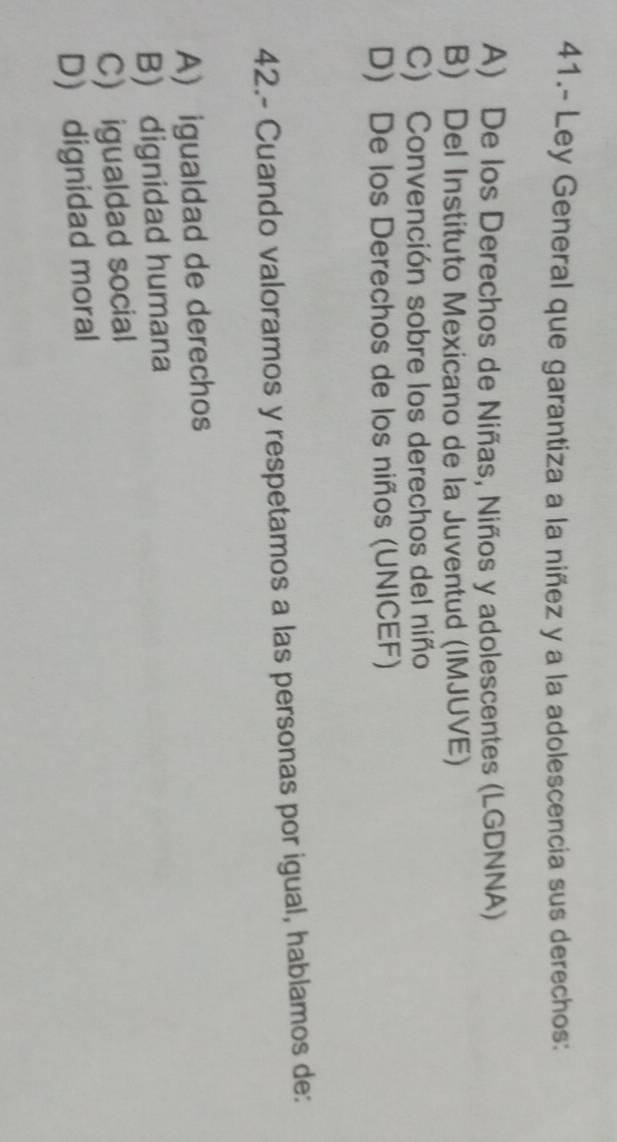 41.- Ley General que garantiza a la niñez y a la adolescencia sus derechos:
A) De los Derechos de Niñas, Niños y adolescentes (LGDNNA)
B) Del Instituto Mexicano de la Juventud (IMJUVE)
C) Convención sobre los derechos del niño
D) De los Derechos de los niños (UNICEF)
42.- Cuando valoramos y respetamos a las personas por igual, hablamos de:
A) igualdad de derechos
B) dignidad humana
C) igualdad social
D dignidad moral