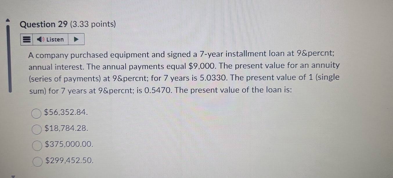 Listen
A company purchased equipment and signed a 7-year installment loan at 9 %
annual interest. The annual payments equal $9,000. The present value for an annuity
(series of payments) at 9 % for 7 years is 5.0330. The present value of 1 (single
sum) for 7 years at 9&percnt; is 0.5470. The present value of the loan is:
$56,352.84.
$18,784.28.
$375,000.00.
$299,452.50.