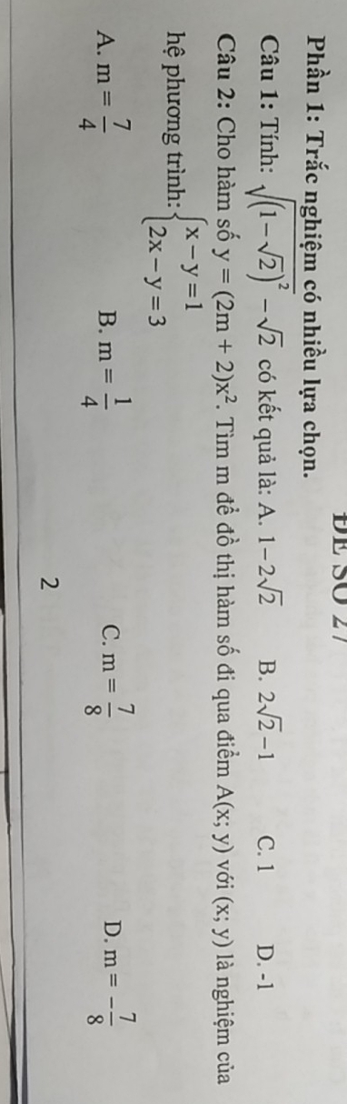 Phần 1: Trắc nghiệm có nhiều lựa chọn.
Câu 1: Tính: sqrt((1-sqrt 2))^2-sqrt(2) có kết quả là: A. 1-2sqrt(2) B. 2sqrt(2)-1 C. 1 D. -1
Câu 2: Cho hàm số y=(2m+2)x^2. Tìm m đề đồ thị hàm số đi qua điểm A(x;y) với (x;y) là nghiệm của
hệ phương trình: beginarrayl x-y=1 2x-y=3endarray.
A. m= 7/4  m= 1/4  m= 7/8  m=- 7/8 
B.
C.
D.
2