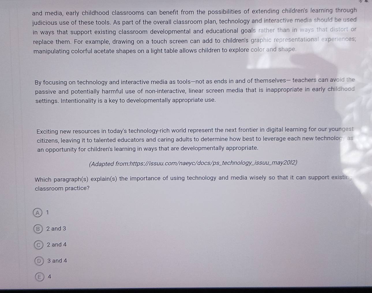 and media, early childhood classrooms can benefit from the possibilities of extending children's learning through
judicious use of these tools. As part of the overall classroom plan, technology and interactive media should be used
in ways that support existing classroom developmental and educational goals rather than in ways that distort or
replace them. For example, drawing on a touch screen can add to children's graphic representational experiences;
manipulating colorful acetate shapes on a light table allows children to explore color and shape.
By focusing on technology and interactive media as tools—not as ends in and of themselves— teachers can avoid the
passive and potentially harmful use of non-interactive, linear screen media that is inappropriate in early childhood
settings. Intentionality is a key to developmentally appropriate use.
Exciting new resources in today's technology-rich world represent the next frontier in digital learning for our youngest
citizens, leaving it to talented educators and caring adults to determine how best to leverage each new technology as
an opportunity for children's learning in ways that are developmentally appropriate.
(Adapted from:https://issuu.com/naeyc/docs/ps_technology_issuu_may20l2)
Which paragraph(s) explain(s) the importance of using technology and media wisely so that it can support existing
classroom practice?
A 1
B 2 and 3
C 2 and 4
D 3 and 4
E 4