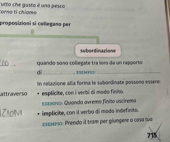 rutto che gusto è una pesca 
torno tỉ chiamo 
proposizioni si collegano per 
subordinazione 
_. quando sono collegate tra loro da un rapporto 
di_ . ESEMPIO:_ 
In relazione alla forma le subordinate possono essere: 
attraverso esplicite, con i verbi di modo finito. 
εεεΜΡιο: Quando avremo finito usciremo 
_ 
implicite, con il verbo di modo indefinito. 
εsεΜPIO: Prendo il tram per giungere a casa tua
715