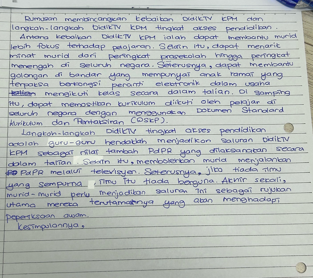 Rumusan membincangkan tebaikan DidikTV KpM dan 
langkah-langkah DiaIKTV KPM tingkat akses pendidikan. 
Antara kebaikan DidIKTV KPM ialah dapat membarty murid 
lebin fokus terhadap pelajaran. Selain it, dapat menarit 
minat murid dari peringkat prasetolah hingga peringtat 
menengah di selurch negara. Setervsnya, dapat membanty 
golongan di bandar yang mempunyai anak ramai yang 
Herpaksa bertongsi perant electronik dalam usaha 
mensikuti kelas secara dalam talian. Di samping 
iU, dapat memostican curikulum diikuti olen peljar dī 
selurch negara dengan menosgunatan Dotumen Standard 
Korikulum dan Pentaksiran CDSKP). 
Longkoh-langkan DidikTV tingkat akses pendidikan 
adolah guru-guru hendaklah menjadikan saluran DidikTV 
KPM sebagai milar tambah PAPR yang cilaksanatan secara 
dolam talian. Selain itu, membolertan murid menjalankan 
PaPR melalvi televisyen. Seterusnya, jlke tiada ilmy 
yang sempuna, Timu Tto tiada berguna. Akhir secali, 
murid-murid perly menjaditan saluran Tni sebagai rujukan 
utama mereca tentamanya yong acan merghadap, 
peperikscan awam. 
Kesimpulannya,