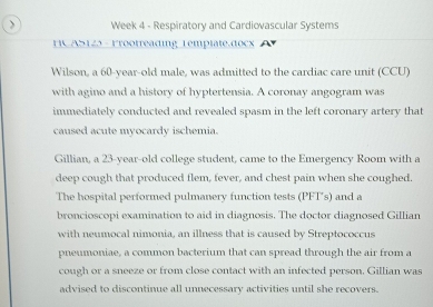 Week 4 - Respiratory and Cardiovascular Systems 
HC AS125 - Frootreading Template.docx 
Wilson, a 60-year-old male, was admitted to the cardiac care unit (CCU) 
with agino and a history of hyptertensia. A coronay angogram was 
immediately conducted and revealed spasm in the left coronary artery that 
caused acute myocardy ischemia. 
Gillian, a 23-year -old college student, came to the Emergency Room with a 
deep cough that produced flem, fever, and chest pain when she coughed. 
The hospital performed pulmanery function tests (PFT’s) and a 
broncioscopi examination to aid in diagnosis. The doctor diagnosed Gillian 
with neumocal nimonia, an illness that is caused by Streptococcus 
pneumoniae, a common bacterium that can spread through the air from a 
cough or a sneeze or from close contact with an infected person, Gillian was 
advised to discontinue all unnecessary activities until she recovers.