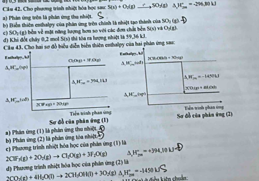 ay 0,3 mar suar thc đặng ner 
Câu 42. Cho phương trình nhiệt hóa học sau: S(s)+O_2(g)to SO_2(g) △ _rH_(200)°=-296,80kJ
a) Phản ứng trên là phản ứng thu nhiệt.
b) Biến thiên enthalpy của phản ứng trên chính là nhiệt tạo thành của SO_2(g).
c) SO_2(g) bền về mặt năng lượng hơn so với các đơn chất bền S(s) và O_2(g).
d) Khi đốt cháy 0,2 mol S(s) thì tỏa ra lượng nhiệt là 59,36 kJ.
Cầu 43. Cho hai sơ đồ biểu diễn biến thiên enthalpy của hai phản ứng sau:
Enthalpy, kJ Enthalpy, kJ
2CHOH(l)+3O_5(g)
Cl_2O(g)+3F_2O(g) △ ,H_2H_2u(cdcirc (cd)
△ _1H_(2m)°(sp)
△ _rH_5n'=-1450kJ
△ ,H_ru=304^circ =394,1kJ
2CO_3(g)+4H_2O(l)
△ _tH_(5n)^+(sp)
△ _rH_(200)°(cd)
2ClFAg)+2O3(g)
Tiến trình phản ủng Tền trình phản ứng
Sơ đồ của phản ứng (1) Sơ đồ của phản ứng (2)
a) Phản ứng (1) là phản ứng thu nhiệt.
b) Phản ứng (2) là phản ứng tỏa nhiệt:
c) Phương trình nhiệt hóa học của phản ứng (1) là
2ClF_3(g)+2O_2(g)to Cl_2O(g)+3F_2O(g) △ _rH_(298)°=+394,10kJ
d) Phương trình nhiệt hóa học của phản ứng (2) là
2CO_2(g)+4H_2O(l)to 2CH_3OH(l)+3O_2(g)△ _rH_(298)°=-1450kJ ở điền kiên chuẩn