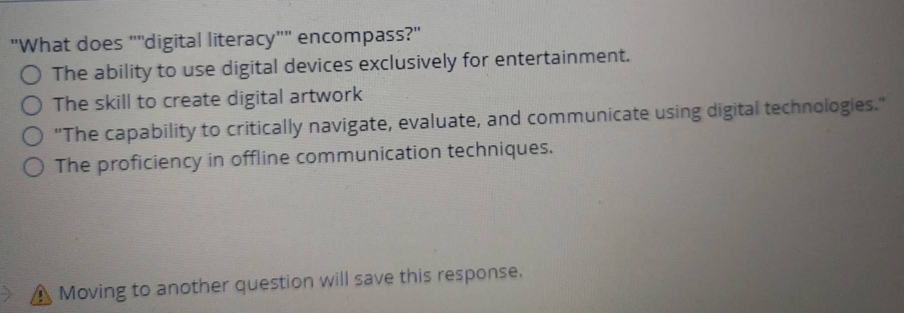 "What does ""digital literacy"" encompass?"
The ability to use digital devices exclusively for entertainment.
The skill to create digital artwork
"The capability to critically navigate, evaluate, and communicate using digital technologies."
The proficiency in offline communication techniques.
Moving to another question will save this response.