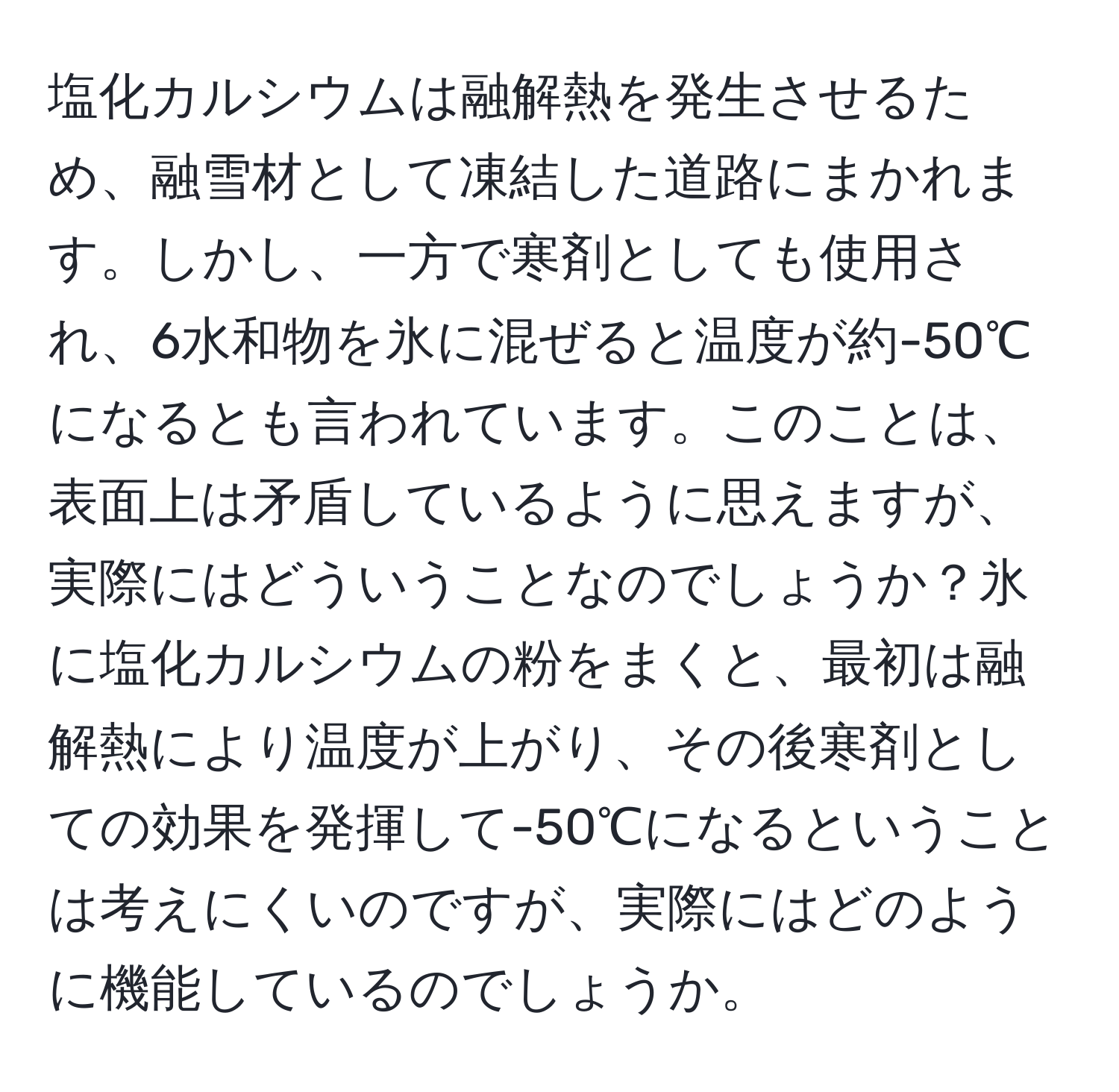 塩化カルシウムは融解熱を発生させるため、融雪材として凍結した道路にまかれます。しかし、一方で寒剤としても使用され、6水和物を氷に混ぜると温度が約-50℃になるとも言われています。このことは、表面上は矛盾しているように思えますが、実際にはどういうことなのでしょうか？氷に塩化カルシウムの粉をまくと、最初は融解熱により温度が上がり、その後寒剤としての効果を発揮して-50℃になるということは考えにくいのですが、実際にはどのように機能しているのでしょうか。