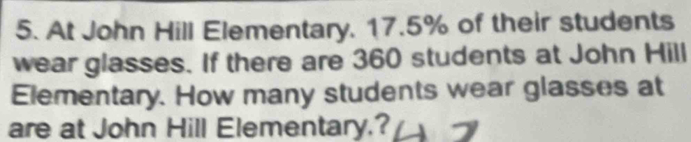 At John Hill Elementary, 17.5% of their students 
wear glasses. If there are 360 students at John Hill 
Elementary. How many students wear glasses at 
are at John Hill Elementary.?