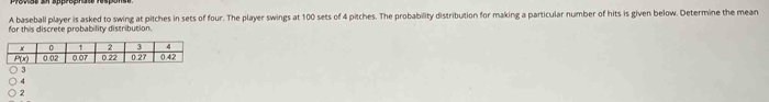 A baseball player is asked to swing at pitches in sets of four. The player swings at 100 sets of 4 pitches. The probability distribution for making a particular number of hits is given below. Determine the mean
for this discrete probability distribution.
4
7