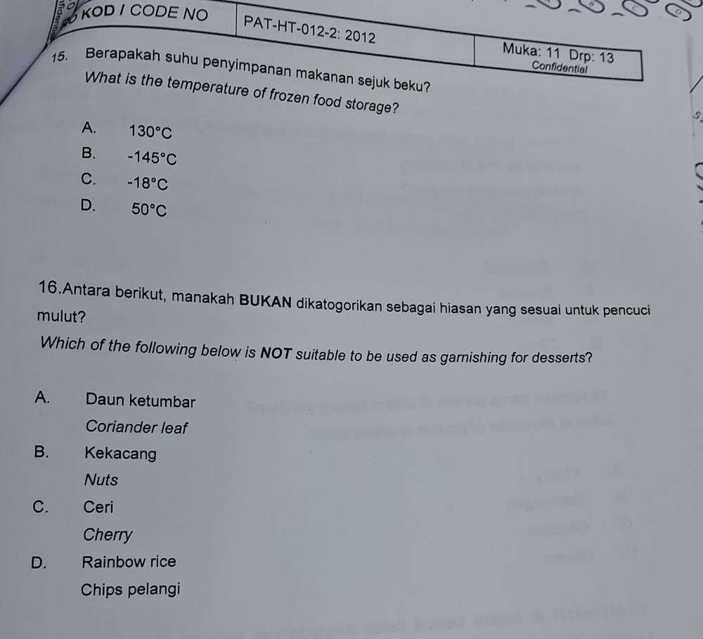 so KOD / CODE NO
PAT-HT-012-2: 2012 Muka: 11 Drp: 13
Confidential
15. Berapakah suhu penyimpanan makanan sejuk beku?
What is the temperature of frozen food storage?
S
A. 130°C
B. -145°C
C. -18°C
D. 50°C
16.Antara berikut, manakah BUKAN dikatogorikan sebagai hiasan yang sesuai untuk pencuci
mulut?
Which of the following below is NOT suitable to be used as garnishing for desserts?
A. Daun ketumbar
Coriander leaf
B. Kekacang
Nuts
C. Ceri
Cherry
D. Rainbow rice
Chips pelangi