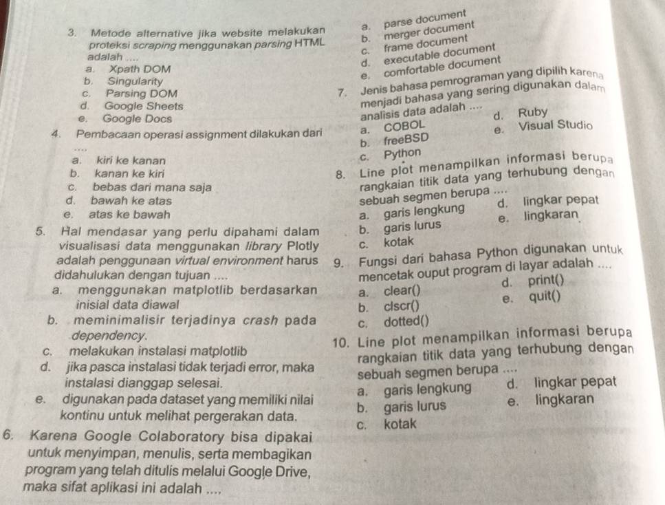 Metode alternative jika website melakukan a. parse document
proteksi scraping menggunakan parsing HTML b. merger document
c. frame document
adalah_
d. executable document
a. Xpath DOM
e. comfortable document
b. Singularity
c. Parsing DOM
7. Jenis bahasa pemrograman yang dipilih karen
d. Google Sheets
menjadi bahasa yang sering digunakan dalam
e. Google Docs
analisis data adalah ....
d. Ruby
4. Pembacaan operasi assignment dilakukan dari a. COBOL e. Visual Studio
b. freeBSD
a. kiri ke kanan
c. Python
b. kanan ke kiri
8. Line plot menampilkan informasi berup
c. bebas dari mana saja
rangkaian titik data yang terhubung dengan
d. bawah ke atas
sebuah segmen berupa ....
e. atas ke bawah a. garis lengkung d. lingkar pepat
5. Hal mendasar yang perlu dipahami dalam b. garis lurus e. lingkaran
visualisasi data menggunakan library Plotly c. kotak
adalah penggunaan virtual environment harus 9. Fungsi dari bahasa Python digunakan untuk
didahulukan dengan tujuan ....
mencetak ouput program di layar adalah ....
d. print()
a. menggunakan matplotlib berdasarkan a. clear()
inisial data diawal
b. clscr() e. quit()
b. meminimalisir terjadinya crash pada c. dotted()
dependency.
c. melakukan instalasi matplotlib 10. Line plot menampilkan informasi berupa
d. jika pasca instalasi tidak terjadi error, maka rangkaian titik data yang terhubung dengan
instalasi dianggap selesai. sebuah segmen berupa ....
a. garis lengkung d. lingkar pepat
e. digunakan pada dataset yang memiliki nilai b. garis lurus e. lingkaran
kontinu untuk melihat pergerakan data. c. kotak
6. Karena Google Colaboratory bisa dipakai
untuk menyimpan, menulis, serta membagikan
program yang telah ditulis melalui Google Drive,
maka sifat aplikasi ini adalah ....