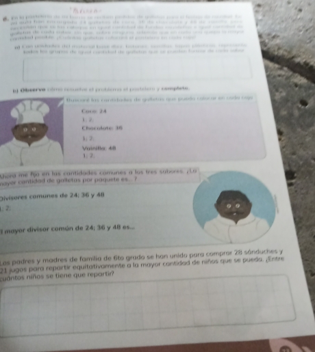 a a te 
g u aul han_ o de ol de d y __ _ 
pestan que to hs catoque i iqual cntcbed as fandes _detese _ c 

pra pebre a cotea catecan e poee s = c 
on unidados del materl be dor Eetaree , sa spee 
foslos los grupos de aual conttast as galstas que ae poaten forone de se se 
n Observe cómo resueive el problema el pastelero y cemplete. 
Buscaré las cantidades de gulletas que puedo colocar en cada coja 
Caco: 24
1. 2
Chocolate: 36
1; 2. 
Vainilla: 48
1 : 2; 
giora me fjo en las cantidades comunes a los tres sabores. ¿ La 
mayer cantidad de galletas por paquete es... 
Divisores comunes de 24; 36 y 48
: 2; 
. 
l mayor divisor común de 24; 36 y 48 es... 
Las padres y madres de familia de 6to grado se han unido para comprar 28 sánduches y
21 jugos para repartir equitativamente a la mayor cantidad de niños que se pueda. ¿Entre 
cuántos niños se tiene que repartir?