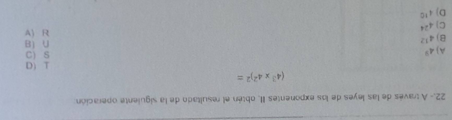 22.- A través de las leyes de los exponentes II, obtén el resultado de la siguiente operación
(4^3* 4^2)^2=
A) 4^9
beginarrayr 1(a s(aendarray
B) 4^(12)
1varepsilon 
C°
C] 4^(24)
D) 4^(10)