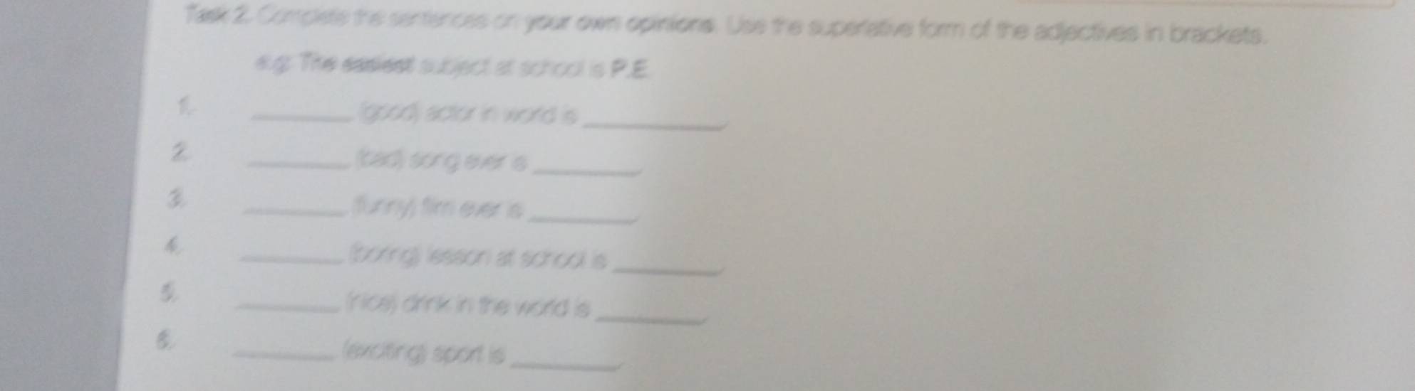 Task 2. Complete the sentences on your own opinions. Use the superative form of the adjectives in brackets. 
elg: The easiest subject at school is P.E. 
_(good) actor in world is_ 
2 
_(cad) song ever s_ 
_(funny) fim ever is_ 
_(boring) lesson at school is_ 
_(rice) drink in the world is_ 
_(exciting) sport is_