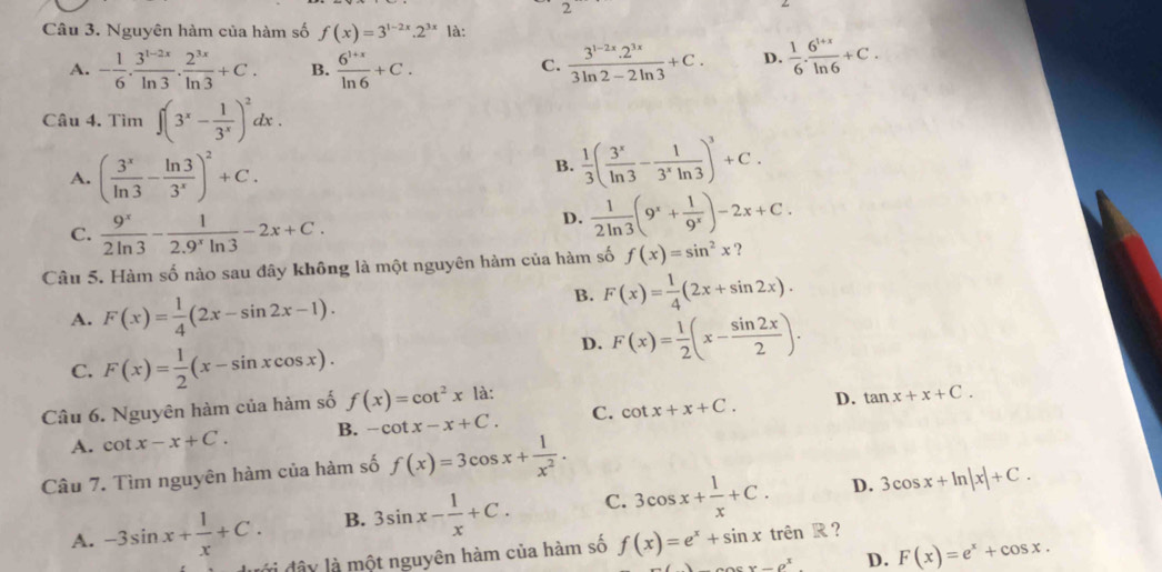 Nguyên hàm của hàm số f(x)=3^(1-2x).2^(3x) là:
A. - 1/6 . (3^(1-2x))/ln 3 . 2^(3x)/ln 3 +C. B.  (6^(1+x))/ln 6 +C.  (3^(1-2x).2^(3x))/3ln 2-2ln 3 +C. D.  1/6 ·  (6^(1+x))/ln 6 +C.
C.
Câu 4. Tìm ∈t (3^x- 1/3^x )^2dx.
A. ( 3^x/ln 3 - ln 3/3^x )^2+C.
B.  1/3 ( 3^x/ln 3 - 1/3^xln 3 )^3+C.
C.  9^x/2ln 3 - 1/2.9^xln 3 -2x+C.
D.  1/2ln 3 (9^x+ 1/9^x )-2x+C.
Câu 5. Hàm số nào sau đây không là một nguyên hàm của hàm số f(x)=sin^2x )
A. F(x)= 1/4 (2x-sin 2x-1).
B. F(x)= 1/4 (2x+sin 2x).
C. F(x)= 1/2 (x-sin xcos x).
D. F(x)= 1/2 (x- sin 2x/2 ).
Câu 6. Nguyên hàm của hàm số f(x)=cot^2x là:
D.
A. cot x-x+C. B. -cot x-x+C. C. cot x+x+C. tan x+x+C.
Câu 7. Tìm nguyên hàm của hàm số f(x)=3cos x+ 1/x^2 .
D.
A. -3sin x+ 1/x +C. B. 3sin x- 1/x +C. C. 3cos x+ 1/x +C. 3cos x+ln |x|+C.
đi đây là một nguyên hàm của hàm số f(x)=e^x+sin x tr overline enR 2
_ sigma^x D. F(x)=e^x+cos x.