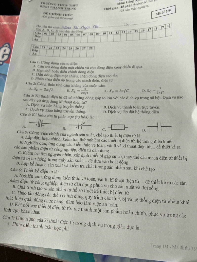 TRườNG THCS- THPT
Môn: Công N
Bính tHanH trung
Thời gian: 45 phút (không kê thời 
(28 cầu trấc nghiệm)
Dề Chính thức
Mã đề 359
(Để gồm có 02 trang)
1  CÔ NG (Chủ 
Câu 1: Công dụng của tụ điện:
A. Cản trở dòng điện một chiều và cho dòng điện xoay chiều đi qua
B. Hạn chế hoặc điều chỉnh dòng điện
C. Dẫn dòng điện một chiêu, chặn dòng điện cao tần
D. Phân chia điện áp trong các mạch điện, điện tử
Câu 2: Công thức tính cảm kháng của cuộn cảm:
A. X_L=2π fL B. X_L= 1/2π fL  C. X_c=2π fC D. X_C= 1/2π fC 
Câu 3: Kĩ thuật điện tử đã có những đóng góp to lớn với các dịch vụ trong xã hội. Dịch vụ nào
sau đây có ứng dụng kĩ thuật điện tử?
A. Dịch vụ bán hàng truyền thống. B. Dịch vụ thanh toán trực tuyến.
C. Dịch vụ giao hàng truyền thống. D. Dịch vụ lắp đặt hệ thống điện.
Câu 4: Kí hiệu của tụ phân cực (tụ hóa) là:
A.
B.
C.
D.
Câu 5: Công việc chính của ngành sản xuất, chế tạo thiết bị điện tử là:
A. Lắp đặt, hiệu chinh, kiểm tra, thử nghiệm các thiết bị điện tử, hệ thống điều khiển
B. Nghiên cứu, ứng dụng các kiến thức về toán, vật lí và kĩ thuật điện tử,... để thiết kế ra
các sản phẩm điện tử công nghiệp, điện tử dân dụng
C. Kiểm tra tìm nguyên nhân, xác định thiết bị gặp sự cố, thay thế các mạch điện tử thiết bị
điện tử bị hư hỏng trong máy sản xuất,... để đưa vào hoạt động
D. Lập kế hoạch sản xuất và kiểm tra chất lượng sản phẩm sau khi chế tạo
Câu 6: Thiết kế điện tử là:
A. Nghiên cứu, ứng dụng kiến thức về toán, vật lí, kĩ thuật điện tử,... để thiết kế ra các sản
phẩm điện tử công nghiệp, điện tử dân dụng phục vụ cho sản xuất và đời sống
B. Quá trình tạo ra sản phẩm từ hồ sơ thiết kế thiết bị điện tử
C. Thao tác đóng cắt, điều chỉnh đúng quy trình các thiết bị và hệ thống điện tử nhằm khai
thác hiệu quả, đúng chức năng, đảm bảo làm việc an toàn.
D. Kết nổi các thiết bị điện tử rời rạc thành một sản phẩm hoàn chỉnh, phục vụ trong các
lĩnh vực khác nhau
Câu 7: Ứng dụng của kĩ thuật điện tử trong dịch vụ trong giáo dục là:
A. Thực hiện thanh toán học phí
Trang 1/4 - Mã đề thi 359