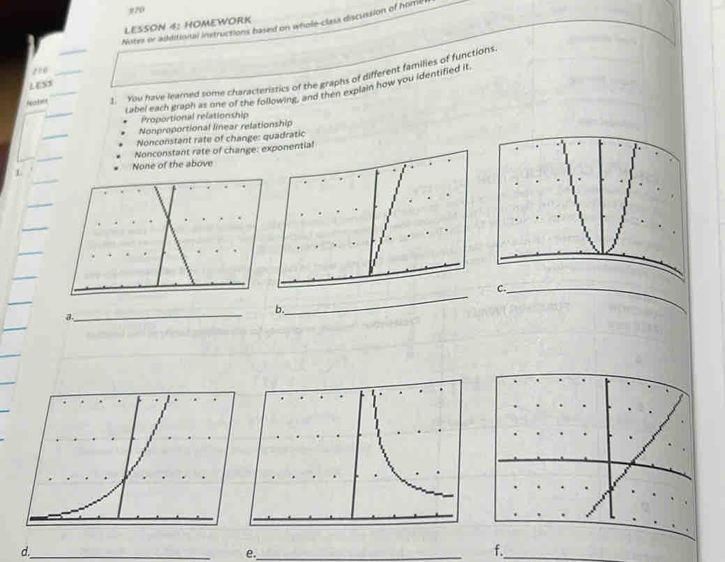 270
Notes or additional instructions based on whole-class discussion of homil
LESSON 4: HOMEWORK
2 10_
!_ You have learned some characteristics of the graphs of different families of functions
LESS
Label each graph as one of the following, and then explain how you identified it
Proportional relationship
_
Nonproportional linear relationship
Nonconstant rate of change: quadratic
_
Nonconstant rate of change: el
None of the above
C._
_
b.
a.
_
d._
e._
f._