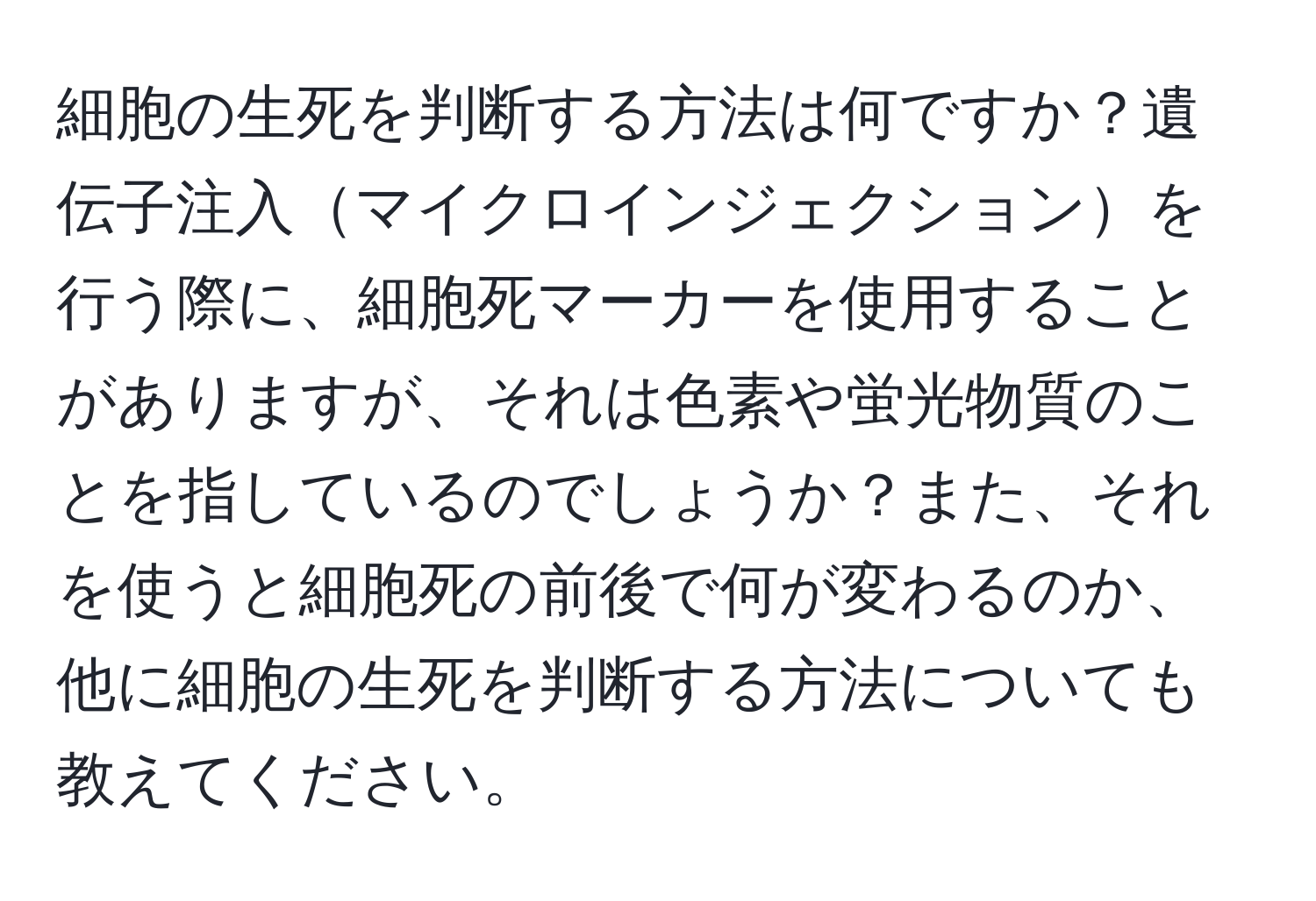 細胞の生死を判断する方法は何ですか？遺伝子注入マイクロインジェクションを行う際に、細胞死マーカーを使用することがありますが、それは色素や蛍光物質のことを指しているのでしょうか？また、それを使うと細胞死の前後で何が変わるのか、他に細胞の生死を判断する方法についても教えてください。