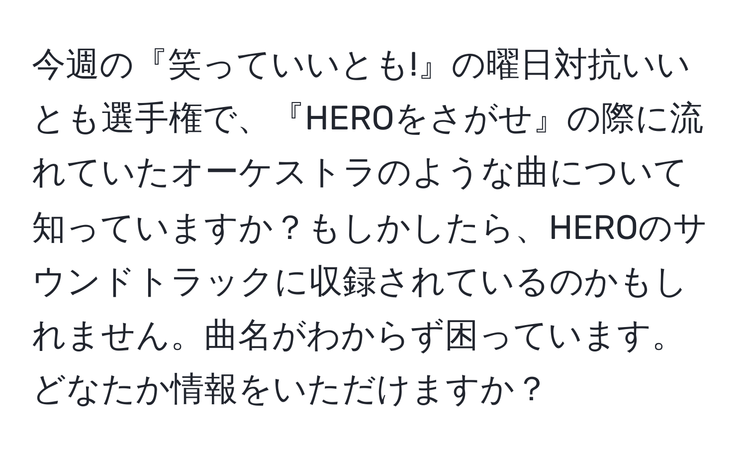 今週の『笑っていいとも!』の曜日対抗いいとも選手権で、『HEROをさがせ』の際に流れていたオーケストラのような曲について知っていますか？もしかしたら、HEROのサウンドトラックに収録されているのかもしれません。曲名がわからず困っています。どなたか情報をいただけますか？