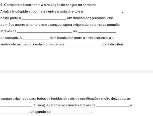 Complete o texto sobre a circulação do sangue no homem: 
A valva tricúspide encontra-se entre o átrio direito e o_ 
desta parte a _em direção aos pulmões. Nos 
pulmões ocorre a hematose e o sangue, agora oxigenado, retorna ao coração 
através da_ 
no 
_ 
do coração. A _está localizada entre o átrio esquerdo e o 
ventrículo esquerdo, desta última parte a _para distribuir 
sangue oxigenado para todos os tecidos através de ramificações muito delgadas, os 
_. O sangue retorna ao coração através da _e 
_, chegando ao_